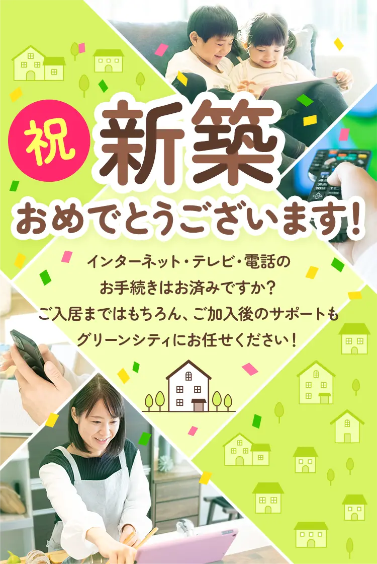 新築おめでとうございます！インターネット・テレビ・電話のお手続きはお済みですか？ご入居まではもちろん、ご加入後のサポートもグリーンシティにお任せください！