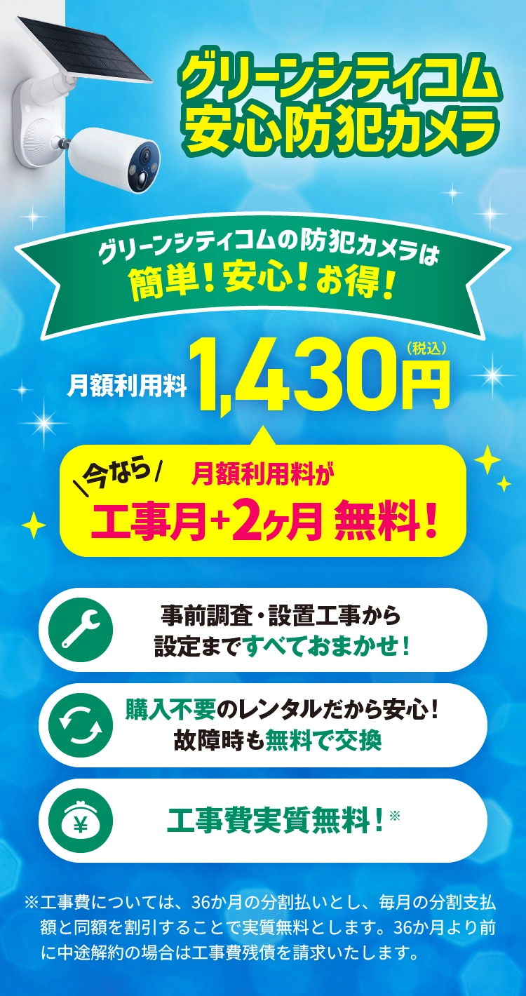グリーンシティコムの安心防犯カメラは簡単！安心！お得！月額利用料1,430円（税込）事前調査・設置工事から設定まですべておまかせ！購入不要のレンタルだから安心！故障時も無料で交換。工事費実質無料！※工事費については、36か月の分割払いとし、毎月の分割支払額と同額を割引することで実質無料とします。36か月より前に中途解約の場合は工事費残債を請求いたします。