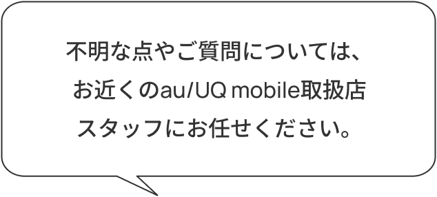 不明な点やご質問については、お近くのau/UQ mobile取扱店スタッフにお任せください。